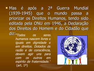 Mas é após a 2ª Guerra Mundial (1939-1945) que o mundo passa a priorizar os Direitos Humanos, tendo sido editada pela ONU em 1946, a Declaração dos Direitos do Homem e do Cidadão que diz: “ Todos os seres humanos nascem livres e iguais em dignidade e em direitos. Dotados de razão e de consciência, devem agir uns para com os outros em espírito de fraternidade.”  (art. 1º) 