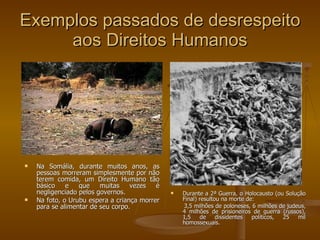 Exemplos passados de desrespeito aos Direitos Humanos Na Somália, durante muitos anos, as pessoas morreram simplesmente por não terem comida, um Direito Humano tão básico e que muitas vezes é negligenciado pelos governos. Na foto, o Urubu espera a criança morrer para se alimentar de seu corpo. Durante a 2ª Guerra, o Holocausto (ou Solução Final) resultou na morte de: 3,5 milhões de poloneses, 6 milhões de judeus, 4 milhões de prisioneiros de guerra (russos), 1,5 de dissidentes políticos, 25 mil homossexuais. 