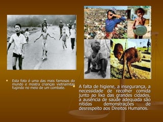 Esta foto é uma das mais famosas do mundo e mostra crianças vietnamitas fugindo no meio de um combate. A falta de higiene, a insegurança, a necessidade de recolher comida junto ao lixo das grandes cidades, a ausência de saúde adequada são nítidas demonstrações de desrespeito aos Direitos Humanos. 