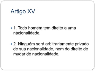 Artigo XV1. Todo homem tem direito a uma nacionalidade.2. Ninguém será arbitrariamente privado de sua nacionalidade, nem do direito de mudar de nacionalidade.