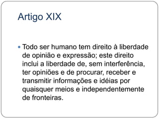Artigo XIXTodo ser humano tem direito à liberdade de opinião e expressão; este direito inclui a liberdade de, sem interferência, ter opiniões e de procurar, receber e transmitir informações e idéias por quaisquer meios e independentemente de fronteiras.