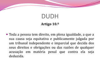 DUDHArtigo 10.ºToda a pessoa tem direito, em plena igualdade, a que a sua causa seja equitativa e publicamente julgada por um tribunal independente e imparcial que decida dos seus direitos e obrigações ou das razões de qualquer acusação em matéria penal que contra ela seja deduzida.