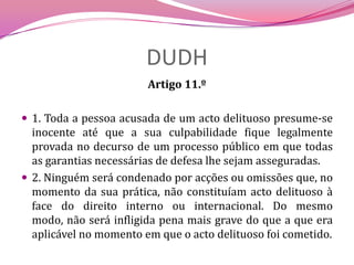 DUDHArtigo 11.º 1. Toda a pessoa acusada de um acto delituoso presume-se inocente até que a sua culpabilidade fique legalmente provada no decurso de um processo público em que todas as garantias necessárias de defesa lhe sejam asseguradas.2. Ninguém será condenado por acções ou omissões que, no momento da sua prática, não constituíam acto delituoso à face do direito interno ou internacional. Do mesmo modo, não será infligida pena mais grave do que a que era aplicável no momento em que o acto delituoso foi cometido.