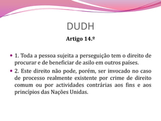 DUDHArtigo 14.º 1. Toda a pessoa sujeita a perseguição tem o direito de procurar e de beneficiar de asilo em outros países.2. Este direito não pode, porém, ser invocado no caso de processo realmente existente por crime de direito comum ou por actividades contrárias aos fins e aos princípios das Nações Unidas. 