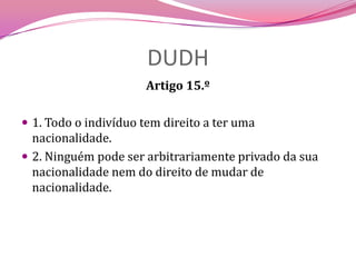 DUDHArtigo 15.º 1. Todo o indivíduo tem direito a ter uma nacionalidade.2. Ninguém pode ser arbitrariamente privado da sua nacionalidade nem do direito de mudar de nacionalidade.