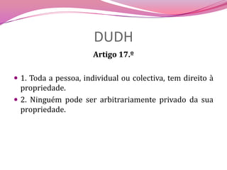 DUDHArtigo 17.º1. Toda a pessoa, individual ou colectiva, tem direito à propriedade.2. Ninguém pode ser arbitrariamente privado da sua propriedade.