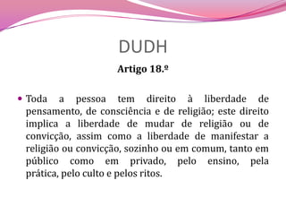 DUDHArtigo 18.º Toda a pessoa tem direito à liberdade de pensamento, de consciência e de religião; este direito implica a liberdade de mudar de religião ou de convicção, assim como a liberdade de manifestar a religião ou convicção, sozinho ou em comum, tanto em público como em privado, pelo ensino, pela prática, pelo culto e pelos ritos.
