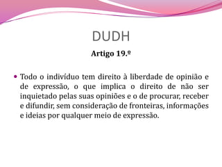 DUDHArtigo 19.ºTodo o indivíduo tem direito à liberdade de opinião e de expressão, o que implica o direito de não ser inquietado pelas suas opiniões e o de procurar, receber e difundir, sem consideração de fronteiras, informações e ideias por qualquer meio de expressão.