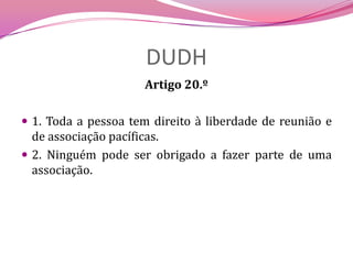 DUDHArtigo 20.º 1. Toda a pessoa tem direito à liberdade de reunião e de associação pacíficas.2. Ninguém pode ser obrigado a fazer parte de uma associação.