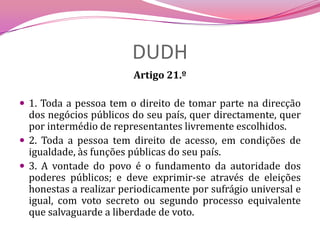 DUDHArtigo 21.º 1. Toda a pessoa tem o direito de tomar parte na direcção dos negócios públicos do seu país, quer directamente, quer por intermédio de representantes livremente escolhidos.2. Toda a pessoa tem direito de acesso, em condições de igualdade, às funções públicas do seu país.3. A vontade do povo é o fundamento da autoridade dos poderes públicos; e deve exprimir-se através de eleições honestas a realizar periodicamente por sufrágio universal e igual, com voto secreto ou segundo processo equivalente que salvaguarde a liberdade de voto.