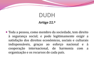 DUDHArtigo 22.º Toda a pessoa, como membro da sociedade, tem direito à segurança social; e pode legitimamente exigir a satisfação dos direitos económicos, sociais e culturais indispensáveis, graças ao esforço nacional e à cooperação internacional, de harmonia com a organização e os recursos de cada país.
