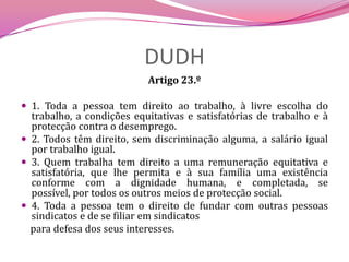 DUDHArtigo 23.º 1. Toda a pessoa tem direito ao trabalho, à livre escolha do trabalho, a condições equitativas e satisfatórias de trabalho e à protecção contra o desemprego.2. Todos têm direito, sem discriminação alguma, a salário igual por trabalho igual.3. Quem trabalha tem direito a uma remuneração equitativa e satisfatória, que lhe permita e à sua família uma existência conforme com a dignidade humana, e completada, se possível, por todos os outros meios de protecção social.4. Toda a pessoa tem o direito de fundar com outras pessoas sindicatos e de se filiar em sindicatos    para defesa dos seus interesses.