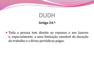 DUDHArtigo 24.º Toda a pessoa tem direito ao repouso e aos lazeres e, especialmente, a uma limitação razoável da duração do trabalho e a férias periódicas pagas.