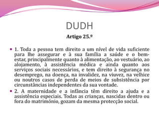 DUDHArtigo 25.º 1. Toda a pessoa tem direito a um nível de vida suficiente para lhe assegurar e à sua família a saúde e o bem-estar, principalmente quanto à alimentação, ao vestuário, ao alojamento, à assistência médica e ainda quanto aos serviços sociais necessários, e tem direito à segurança no desemprego, na doença, na invalidez, na viuvez, na velhice ou noutros casos de perda de meios de subsistência por circunstâncias independentes da sua vontade.2. A maternidade e a infância têm direito a ajuda e a assistência especiais. Todas as crianças, nascidas dentro ou fora do matrimónio, gozam da mesma protecção social.
