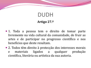 DUDHArtigo 27.º 1. Toda a pessoa tem o direito de tomar parte livremente na vida cultural da comunidade, de fruir as artes e de participar no progresso científico e nos benefícios que deste resultam.2. Todos têm direito à protecção dos interesses morais e materiais ligados a qualquer produção científica, literária ou artística da sua autoria.
