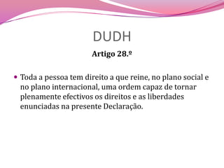 DUDHArtigo 28.ºToda a pessoa tem direito a que reine, no plano social e no plano internacional, uma ordem capaz de tornar plenamente efectivos os direitos e as liberdades enunciadas na presente Declaração.