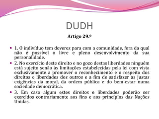 DUDHArtigo 29.º 1. O indivíduo tem deveres para com a comunidade, fora da qual não é possível o livre e pleno desenvolvimento da sua personalidade.2. No exercício deste direito e no gozo destas liberdades ninguém está sujeito senão às limitações estabelecidas pela lei com vista exclusivamente a promover o reconhecimento e o respeito dos direitos e liberdades dos outros e a fim de satisfazer as justas exigências da moral, da ordem pública e do bem-estar numa sociedade democrática.3. Em caso algum estes direitos e liberdades poderão ser exercidos contrariamente aos fins e aos princípios das Nações Unidas.