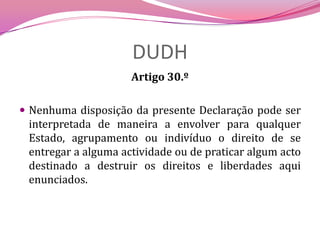 DUDHArtigo 30.º Nenhuma disposição da presente Declaração pode ser interpretada de maneira a envolver para qualquer Estado, agrupamento ou indivíduo o direito de se entregar a alguma actividade ou de praticar algum acto destinado a destruir os direitos e liberdades aqui enunciados.