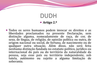 DUDHArtigo 2.º Todos os seres humanos podem invocar os direitos e as liberdades proclamados na presente Declaração, sem distinção alguma, nomeadamente de raça, de cor, de sexo, de língua, de religião, de opinião política ou outra, de origem nacional ou social, de fortuna, de nascimento ou de qualquer outra situação. Além disso, não será feita nenhuma distinção fundada no estatuto político, jurídico ou internacional do país ou do território da naturalidade da pessoa, seja esse país ou território independente, sob tutela, autónomo ou sujeito a alguma limitação de soberania.