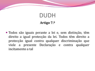 DUDHArtigo 7.º Todos são iguais perante a lei e, sem distinção, têm direito a igual protecção da lei. Todos têm direito a protecção igual contra qualquer discriminação que viole a presente Declaração e contra qualquer incitamento a tal 
