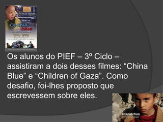 Os alunos do PIEF – 3º Ciclo – assistiram a dois desses filmes: “China Blue” e “Childrenof Gaza”. Como desafio, foi-lhes proposto que escrevessem sobre eles.