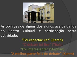 As opiniões de alguns dos alunos acerca da ida ao Centro Cultural e participação nesta actividade:“Foi espectacular” (Karen)	“O debate foi fixe” (Thaís)	“Foi interessante” (Stephan)	“A melhor parte foi a do debate” (Karen)