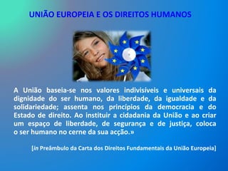 UNIÃO EUROPEIA E OS DIREITOS HUMANOS A União baseia-se nos valores indivisíveis e universais da dignidade do ser humano, da liberdade, da igualdade e da solidariedade; assenta nos princípios da democracia e do Estado de direito. Ao instituir a cidadania da União e ao criar um espaço de liberdade, de segurança e de justiça, coloca o ser humano no cerne da sua acção.»  [ in  Preâmbulo da Carta dos Direitos Fundamentais da União Europeia] 