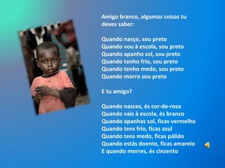 Amigo branco, algumas coisas tu deves saber: Quando nasço, sou preto Quando vou à escola, sou preto Quando apanho sol, sou preto Quando tenho frio, sou preto Quando tenho medo, sou preto Quando morro sou preto E tu amigo? Quando nasces, és cor-de-rosa Quando vais à escola, és branco Quando apanhas sol, ficas vermelho Quando tens frio, ficas azul Quando tens medo, ficas pálido Quando estás doente, ficas amarelo E quando morres, és cinzento 