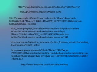 http://www.mediafire.com/?usocxh9sum6r4yp http://www.direitoshumanos.usp.br/index.php/Table/Acervo/ http://www.google.pt/search?sourceid=navclient&aq=2&oq=Declara%c3%a7%c3%a3o+universal+dos+direitos+hum&hl=pt-PT&ie=UTF-8&rlz=1T4ACPW_pt-PTPT398PT407&q=declara%c3%a7%c3%a3o+universal+dos+direitos+humanos+1948 http://pt.wikipedia.org/wiki/Magna_Carta http://www.google.pt/search?sourceid=navclient&aq=1&oq=revolu%c3%a7&hl=pt-PT&ie=UTF-8&rlz=1T4ACPW_pt-PTPT398PT407&q=revolu%c3%a7%c3%a3o+francesa http://europa.eu/legislation_summaries/justice_freedom_security/combating_discrimination/l33501_pt.htm http://www.google.pt/search?hl=pt-PT&rlz=1T4ACPW_pt-PTPT398PT407&q=martin+luther+king+youtube&oq=martin+luther+king+youtube&aq=f&aqi=g1&aql=&gs_sm=s&gs_upl=10540l19417l0l19l19l0l1l1l2l287l3399l1.10.7 
