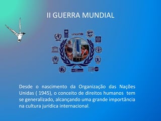 II GUERRA MUNDIAL Desde o nascimento da Organização das Nações Unidas ( 1945), o conceito de direitos humanos  tem se generalizado, alcançando uma grande importância na cultura jurídica internacional .  