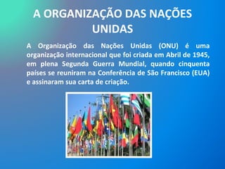 A ORGANIZAÇÃO DAS NAÇÕES UNIDAS A Organização das Nações Unidas (ONU) é uma organização internacional que foi criada em Abril de 1945, em plena Segunda Guerra Mundial, quando cinquenta países se reuniram na Conferência de São Francisco (EUA) e assinaram sua carta de criação.  