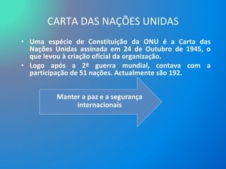 CARTA DAS NAÇÕES UNIDAS Uma espécie de Constituição da ONU é a Carta das Nações Unidas assinada em 24 de Outubro de 1945, o que levou à criação oficial da organização.  Logo após a 2ª guerra mundial, contava com a participação de 51 nações. Actualmente são 192. 