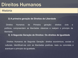 Direitos Humanos
História

     2) A primeira geração de Direitos de Liberdade

   Direitos   Humanos      de    Primeira   geração:    direitos   civis   e
 políticos, compreendem as liberdades clássicas e realçam o princípio da
 liberdade.
     3) A Segunda Geração de Direitos: Os direitos de Igualdade


   Direitos Humanos de Segunda Geração: direitos económicos, sociais e
  culturais. Identificam-se com as liberdades positivas, reais ou concretas e
  acentuam o princípio da igualdade.
 