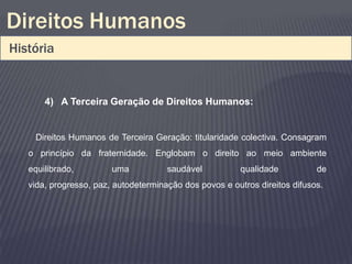 Direitos Humanos
História


       4) A Terceira Geração de Direitos Humanos:


    Direitos Humanos de Terceira Geração: titularidade colectiva. Consagram
   o princípio da fraternidade. Englobam o direito ao meio ambiente
   equilibrado,         uma           saudável          qualidade           de
   vida, progresso, paz, autodeterminação dos povos e outros direitos difusos.
 