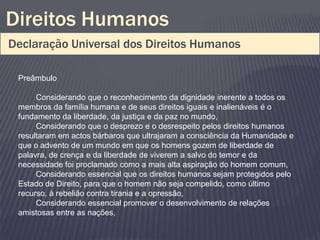 Direitos Humanos
Declaração Universal dos Direitos Humanos

 Preâmbulo

      Considerando que o reconhecimento da dignidade inerente a todos os
 membros da família humana e de seus direitos iguais e inalienáveis é o
 fundamento da liberdade, da justiça e da paz no mundo,
      Considerando que o desprezo e o desrespeito pelos direitos humanos
 resultaram em actos bárbaros que ultrajaram a consciência da Humanidade e
 que o advento de um mundo em que os homens gozem de liberdade de
 palavra, de crença e da liberdade de viverem a salvo do temor e da
 necessidade foi proclamado como a mais alta aspiração do homem comum,
      Considerando essencial que os direitos humanos sejam protegidos pelo
 Estado de Direito, para que o homem não seja compelido, como último
 recurso, à rebelião contra tirania e a opressão,
      Considerando essencial promover o desenvolvimento de relações
 amistosas entre as nações,
 