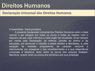 Direitos Humanos
Declaração Universal dos Direitos Humanos



   A Assembleia Geral proclama
         A presente Declaração Universal dos Direitos Humanos como o ideal
   comum a ser atingido por todos os povos e todas as nações, com o
   objectivo de que cada indivíduo e cada órgão da sociedade, tendo sempre
   em mente esta Declaração, se esforce, através do ensino e da
   educação, por promover o respeito a esses direitos e liberdades, e, pela
   adopção de medidas progressivas de carácter nacional e
   internacional, por assegurar o seu reconhecimento e a sua observância
   universais e efectivos, tanto entre os povos dos próprios Estados-
   Membros, quanto entre os povos dos territórios sob sua jurisdição.
 