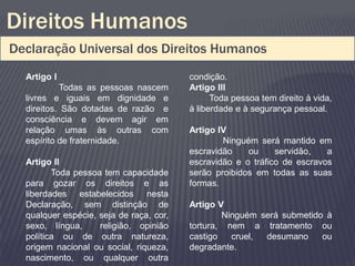 Direitos Humanos
Declaração Universal dos Direitos Humanos
  Artigo I                               condição.
           Todas as pessoas nascem       Artigo III
  livres e iguais em dignidade e               Toda pessoa tem direito à vida,
  direitos. São dotadas de razão e       à liberdade e à segurança pessoal.
  consciência e devem agir em
  relação umas às outras com             Artigo IV
  espírito de fraternidade.                      Ninguém será mantido em
                                         escravidão    ou     servidão,   a
  Artigo II                              escravidão e o tráfico de escravos
         Toda pessoa tem capacidade      serão proibidos em todas as suas
  para gozar os direitos e as            formas.
  liberdades estabelecidos nesta
  Declaração, sem distinção de           Artigo V
  qualquer espécie, seja de raça, cor,           Ninguém será submetido à
  sexo, língua,     religião, opinião    tortura, nem a tratamento ou
  política ou de outra natureza,         castigo   cruel, desumano     ou
  origem nacional ou social, riqueza,    degradante.
  nascimento, ou qualquer outra
 