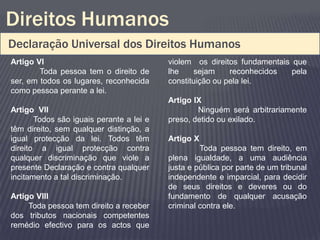 Direitos Humanos
Declaração Universal dos Direitos Humanos
Artigo VI                                 violem os direitos fundamentais que
        Toda pessoa tem o direito de      lhe    sejam     reconhecidos   pela
ser, em todos os lugares, reconhecida     constituição ou pela lei.
como pessoa perante a lei.
                                          Artigo IX
Artigo VII                                        Ninguém será arbitrariamente
       Todos são iguais perante a lei e   preso, detido ou exilado.
têm direito, sem qualquer distinção, a
igual protecção da lei. Todos têm         Artigo X
direito a igual protecção contra                   Toda pessoa tem direito, em
qualquer discriminação que viole a        plena igualdade, a uma audiência
presente Declaração e contra qualquer     justa e pública por parte de um tribunal
incitamento a tal discriminação.          independente e imparcial, para decidir
                                          de seus direitos e deveres ou do
Artigo VIII                               fundamento de qualquer acusação
     Toda pessoa tem direito a receber    criminal contra ele.
dos tributos nacionais competentes
remédio efectivo para os actos que
 