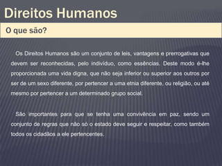 Direitos Humanos
O que são?

  Os Direitos Humanos são um conjunto de leis, vantagens e prerrogativas que
 devem ser reconhecidas, pelo indivíduo, como essências. Deste modo é-lhe
 proporcionada uma vida digna, que não seja inferior ou superior aos outros por
 ser de um sexo diferente, por pertencer a uma etnia diferente, ou religião, ou até
 mesmo por pertencer a um determinado grupo social.


  São importantes para que se tenha uma convivência em paz, sendo um
 conjunto de regras que não só o estado deve seguir e respeitar, como também
 todos os cidadãos a ele pertencentes.
 