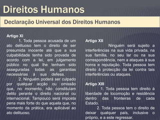 Direitos Humanos
Declaração Universal dos Direitos Humanos

Artigo XI
       1. Toda pessoa acusada de um     Artigo XII
ato delituoso tem o direito de ser                    Ninguém será sujeito a
presumida inocente até que a sua        interferências na sua vida privada, na
culpabilidade tenha sido provada de     sua família, no seu lar ou na sua
acordo com a lei, em julgamento         correspondência, nem a ataques à sua
público no qual lhe tenham sido         honra e reputação. Toda pessoa tem
asseguradas todas as garantias          direito à protecção da lei contra tais
necessárias à sua defesa.               interferências ou ataques.
       2. Ninguém poderá ser culpado
por qualquer acção ou omissão           Artigo XIII
que, no momento, não constituíam                 1. Toda pessoa tem direito à
delito perante o direito nacional ou    liberdade de locomoção e residência
internacional. Tampouco será imposta    dentro das fronteiras de cada
pena mais forte do que aquela que, no   Estado.
momento da prática, era aplicável ao           2. Toda pessoa tem o direito de
ato delituoso.                          deixar qualquer país, inclusive o
                                        próprio, e a este regressar.
 