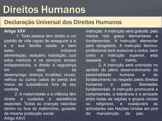 Direitos Humanos
Declaração Universal dos Direitos Humanos
Artigo XXV                                  instrução. A instrução será gratuita, pelo
        1. Toda pessoa tem direito a um     menos nos graus elementares e
padrão de vida capaz de assegurar a si      fundamentais. A instrução elementar
e a sua família saúde e bem                 será obrigatória. A instrução técnico-
estar,                          inclusive   profissional será acessível a todos, bem
alimentação, vestuário, habitação, cuid     como a instrução superior, esta
ados médicos e os serviços sociais          baseada        no      mérito.
indispensáveis, e direito à segurança               2. A instrução será orientada no
em                 caso                de   sentido do pleno desenvolvimento da
desemprego, doença, invalidez, viuvez,      personalidade       humana        e    do
velhice ou outros casos de perda dos        fortalecimento do respeito pelos direitos
meios de subsistência fora de seu           humanos        e     pelas     liberdades
controle.                                   fundamentais. A instrução promoverá a
       2. A maternidade e a infância têm    compreensão, a tolerância e a amizade
direito a cuidados e assistência            entre todas as nações e grupos raciais
especiais. Todas as crianças nascidas       ou religiosos, e coadjuvará as
dentro ou fora do matrimónio, gozarão       actividades das Nações Unidas em prol
da mesma protecção social.                  da     manutenção      da    paz.
Artigo XXVI
 