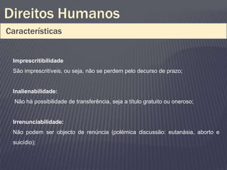 Direitos Humanos
Características


 Imprescritibilidade
 São imprescritíveis, ou seja, não se perdem pelo decurso de prazo;


 Inalienabilidade:
  Não há possibilidade de transferência, seja a título gratuito ou oneroso;


 Irrenunciabilidade:
 Não podem ser objecto de renúncia (polémica discussão: eutanásia, aborto e
 suicídio);
 