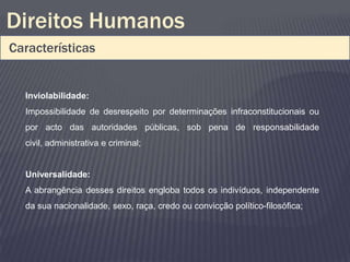 Direitos Humanos
Características


  Inviolabilidade:
  Impossibilidade de desrespeito por determinações infraconstitucionais ou
  por acto das autoridades públicas, sob pena de responsabilidade
  civil, administrativa e criminal;


  Universalidade:
  A abrangência desses direitos engloba todos os indivíduos, independente
  da sua nacionalidade, sexo, raça, credo ou convicção político-filosófica;
 