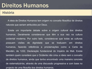 Direitos Humanos
História

   A ideia de Direitos Humanos tem origem no conceito filosófico de direitos
  naturais que seriam atribuídos por Deus.

   Existe um importante debate sobre a origem cultural dos direitos
  humanos. Geralmente considera-se que têm a sua raiz na cultura
  ocidental moderna. Por outro lado, considera-se que todas as culturas
  possuem    visões   de   dignidade    que   se    traduzem   em   direitos
  humanos, fazendo referência a proclamações como a Carta de
  Mandén, de 1222, Declaração fundacional do Império de Mali. Existe
  também quem considere que o Ocidente não criou a ideia nem o conceito
  de direitos humanos, ainda que tenha encontrado uma maneira concreta
  de sistematizá-los, através de uma discussão progressiva e com base no
  projecto de uma filosofia dos direitos humanos.
 