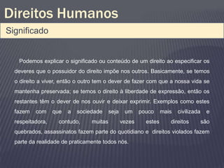 Direitos Humanos
Significado


   Podemos explicar o significado ou conteúdo de um direito ao especificar os
  deveres que o possuidor do direito impõe nos outros. Basicamente, se temos
  o direito a viver, então o outro tem o dever de fazer com que a nossa vida se
  mantenha preservada; se temos o direito à liberdade de expressão, então os
  restantes têm o dever de nos ouvir e deixar exprimir. Exemplos como estes
  fazem   com     que   a   sociedade     seja    um     pouco     mais   civilizada    e
  respeitadora,     contudo,     muitas          vezes     estes      direitos         são
  quebrados, assassinatos fazem parte do quotidiano e direitos violados fazem
  parte da realidade de praticamente todos nós.
 
