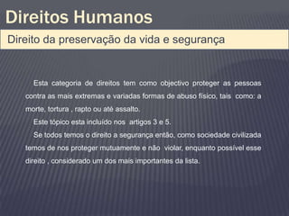 Direitos Humanos
Direito da preservação da vida e segurança


     Esta categoria de direitos tem como objectivo proteger as pessoas
   contra as mais extremas e variadas formas de abuso físico, tais como: a
   morte, tortura , rapto ou até assalto.
     Este tópico esta incluído nos artigos 3 e 5.
     Se todos temos o direito a segurança então, como sociedade civilizada
   temos de nos proteger mutuamente e não violar, enquanto possível esse
   direito , considerado um dos mais importantes da lista.
 
