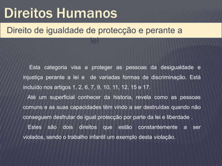 Direitos Humanos
Direito de igualdade de protecção e perante a
                      lei

      Esta categoria visa a proteger as pessoas da desigualdade e
    injustiça perante a lei e de variadas formas de discriminação. Está
    incluído nos artigos 1, 2, 6, 7, 9, 10, 11, 12, 15 e 17.
     Até um superficial conhecer da historia, revela como as pessoas
    comuns e as suas capacidades têm vindo a ser destruídas quando não
    conseguem desfrutar de igual protecção por parte da lei e liberdade .
      Estes   são    dois   direitos   que   estão    constantemente   a    ser
    violados, sendo o trabalho infantil um exemplo desta violação.
 