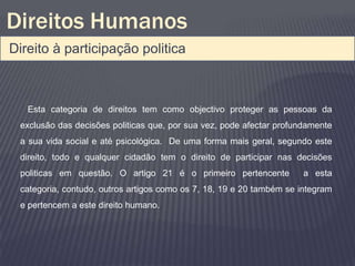 Direitos Humanos
Direito à participação politica



   Esta categoria de direitos tem como objectivo proteger as pessoas da
 exclusão das decisões politicas que, por sua vez, pode afectar profundamente
 a sua vida social e até psicológica. De uma forma mais geral, segundo este
 direito, todo e qualquer cidadão tem o direito de participar nas decisões
 politicas em questão. O artigo 21 é o primeiro pertencente           a esta
 categoria, contudo, outros artigos como os 7, 18, 19 e 20 também se integram
 e pertencem a este direito humano.
 