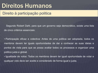 Direitos Humanos
Direito à participação politica


  Segundo Robert Dahl, para que um governo seja democrático, existe uma lista
de cinco critérios essenciais:


• Participação eficaz e colectiva: Antes de uma politica ser adoptada, todos os
membros devem ter iguais oportunidades de dar a conhecer as suas ideias e
pontos de vista para que se possa avaliar todos os processos e organizar uma
politica justa e global.
• Igualdade de votos: Todos os membros devem ter igual oportunidade de votar e
qualquer voto deve ser aceite e considerado de forma igual e justa.
 