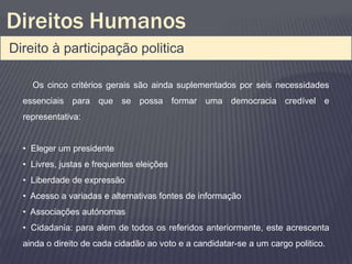 Direitos Humanos
Direito à participação politica

    Os cinco critérios gerais são ainda suplementados por seis necessidades
  essenciais para que se possa formar uma democracia credível e
  representativa:


  • Eleger um presidente
  • Livres, justas e frequentes eleições
  • Liberdade de expressão
  • Acesso a variadas e alternativas fontes de informação
  • Associações autónomas
  • Cidadania: para alem de todos os referidos anteriormente, este acrescenta
  ainda o direito de cada cidadão ao voto e a candidatar-se a um cargo politico.
 
